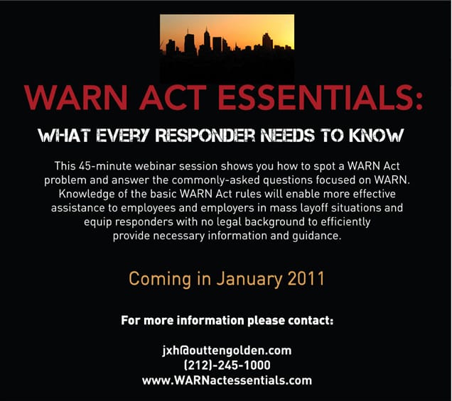 WARN ACT ESSENTIALS What Every Responder Needs to Now This 45 minute webinar session shows you how to spot a WARN Act problem and answer the commonly asked questions focused on WARN Knowledge of the basic WARN Act rules will enable more effective assistance to employees and employers in mass layoff situations and equip responders with no legal background to efficiently provide necessary information and guidance Coming in January 2011 For more information please contact jxh outtengolden com 866 544 9945 www WARNactessentials com